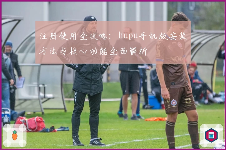注册使用全攻略：hupu手机版安装方法与核心功能全面解析