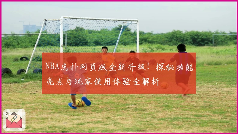NBA虎扑网页版全新升级!探秘功能亮点与玩家使用体验全解析