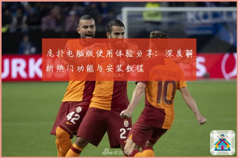 虎扑电脑版使用体验分享：深度解析热门功能与安装教程