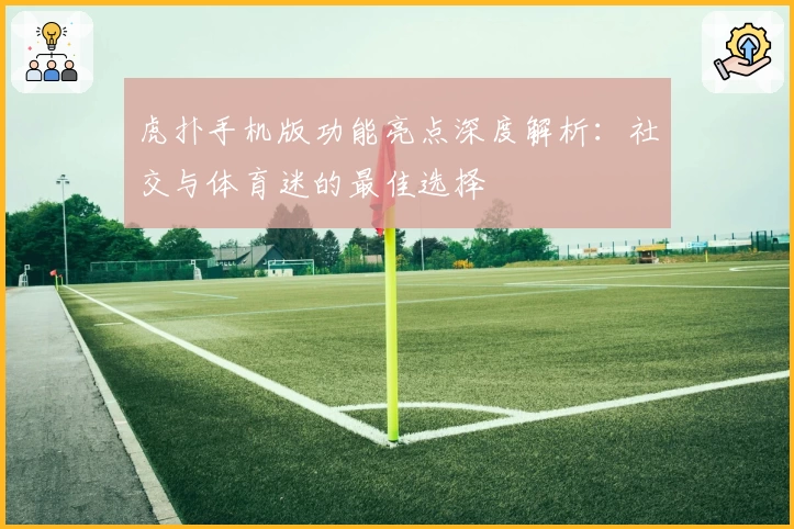 虎扑手机版功能亮点深度解析：社交与体育迷的最佳选择