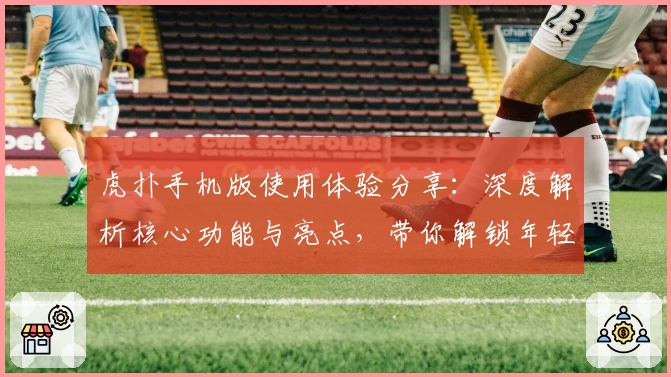 虎扑手机版使用体验分享：深度解析核心功能与亮点，带你解锁年轻人最爱的体育社区APP