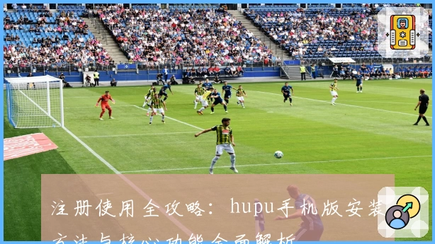 注册使用全攻略：hupu手机版安装方法与核心功能全面解析