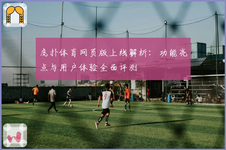 虎扑体育网页版上线解析：功能亮点与用户体验全面评测