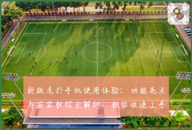 新版虎扑手机使用体验：功能亮点与安装教程全解析，教你快速上手官方推荐版