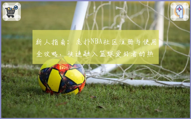新人指南：虎扑NBA社区注册与使用全攻略，快速融入篮球爱好者的热血世界