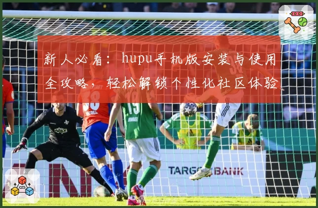 新人必看：hupu手机版安装与使用全攻略，轻松解锁个性化社区体验