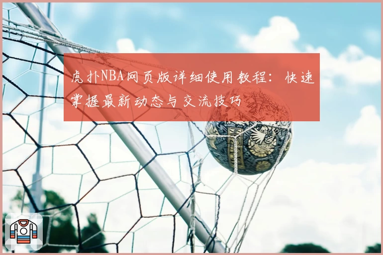 虎扑NBA网页版详细使用教程：快速掌握最新动态与交流技巧