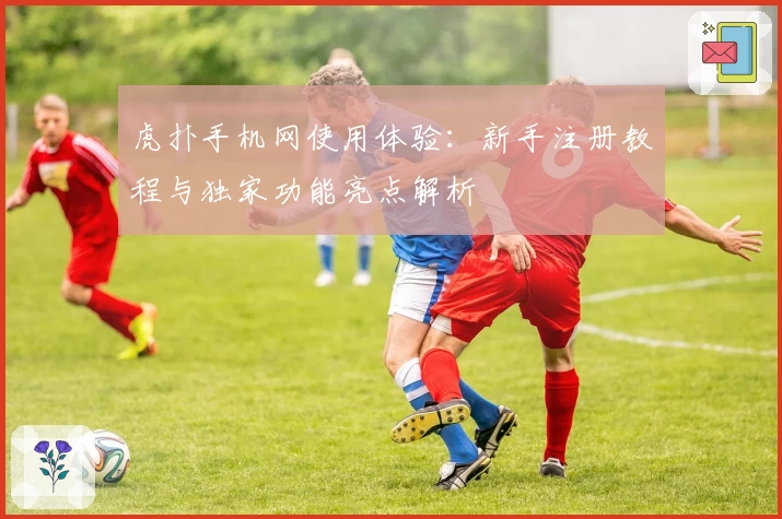 虎扑手机网使用体验:新手注册教程与独家功能亮点解析