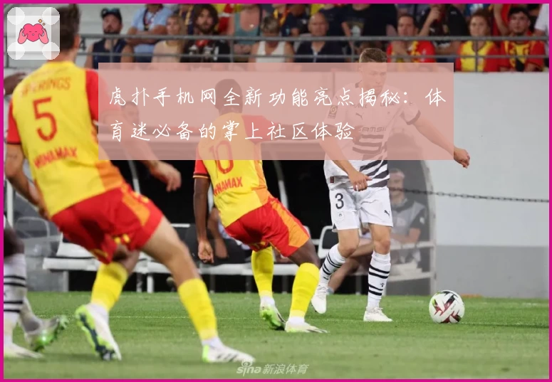 虎扑手机网全新功能亮点揭秘:体育迷必备的掌上社区体验