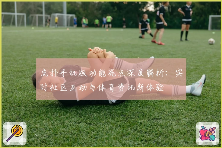 虎扑手机版功能亮点深度解析：实时社区互动与体育资讯新体验