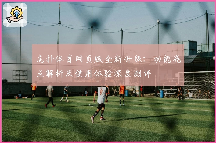 虎扑体育网页版全新升级：功能亮点解析及使用体验深度测评