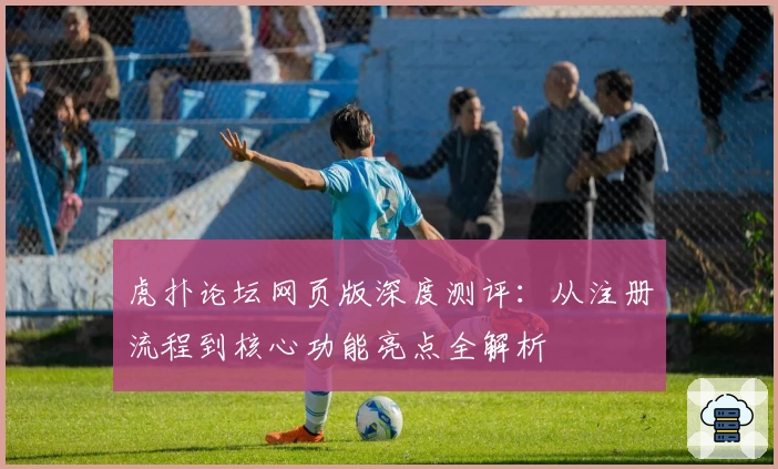 虎扑论坛网页版深度测评：从注册流程到核心功能亮点全解析