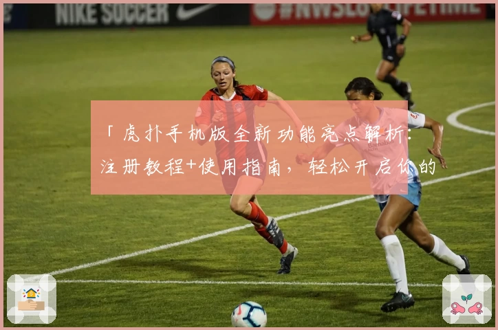 「虎扑手机版全新功能亮点解析：注册教程+使用指南，轻松开启你的掌上体育社区之旅」