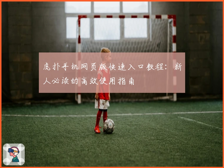 虎扑手机网页版快速入口教程：新人必读的高效使用指南