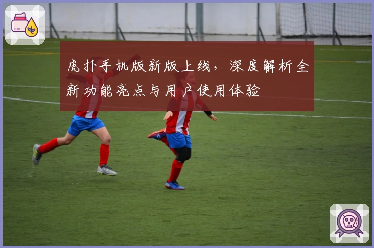 虎扑手机版新版上线，深度解析全新功能亮点与用户使用体验