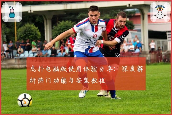 虎扑电脑版使用体验分享：深度解析热门功能与安装教程