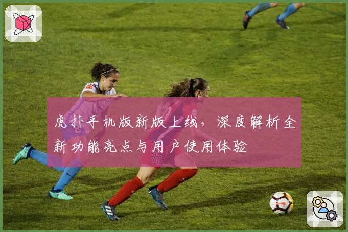 虎扑手机版新版上线，深度解析全新功能亮点与用户使用体验