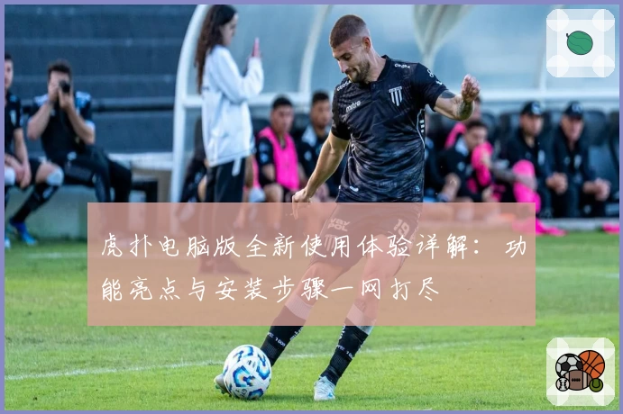 虎扑电脑版全新使用体验详解：功能亮点与安装步骤一网打尽